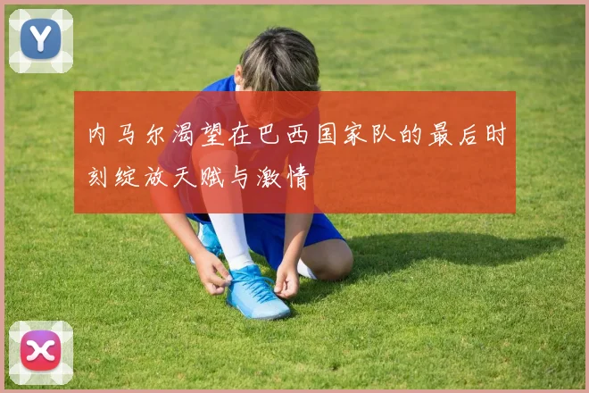 内马尔渴望在巴西国家队的最后时刻绽放天赋与激情