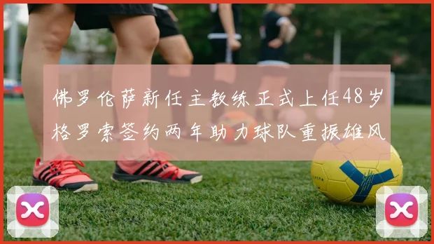 佛罗伦萨新任主教练正式上任48岁格罗索签约两年助力球队重振雄风