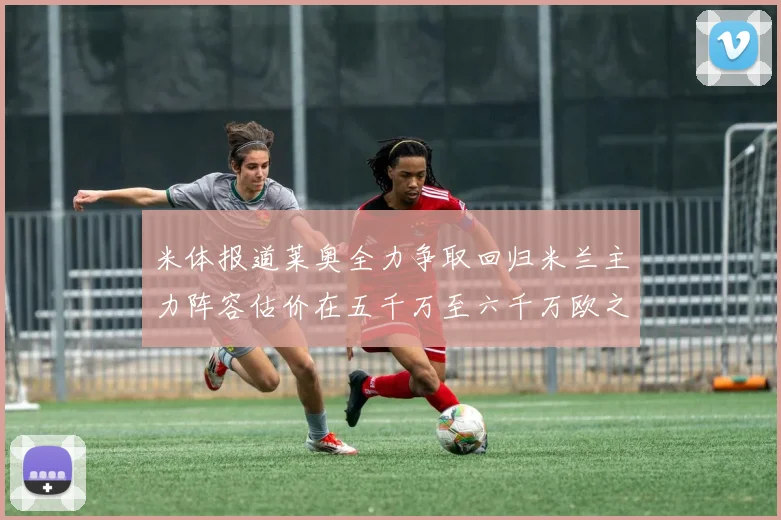 米体报道莱奥全力争取回归米兰主力阵容估价在五千万至六千万欧之间