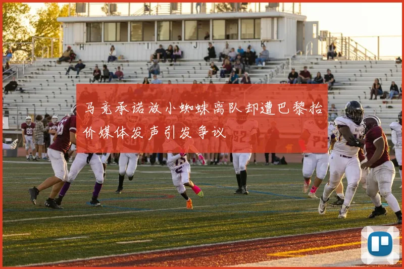 马竞承诺放小蜘蛛离队却遭巴黎抬价媒体发声引发争议