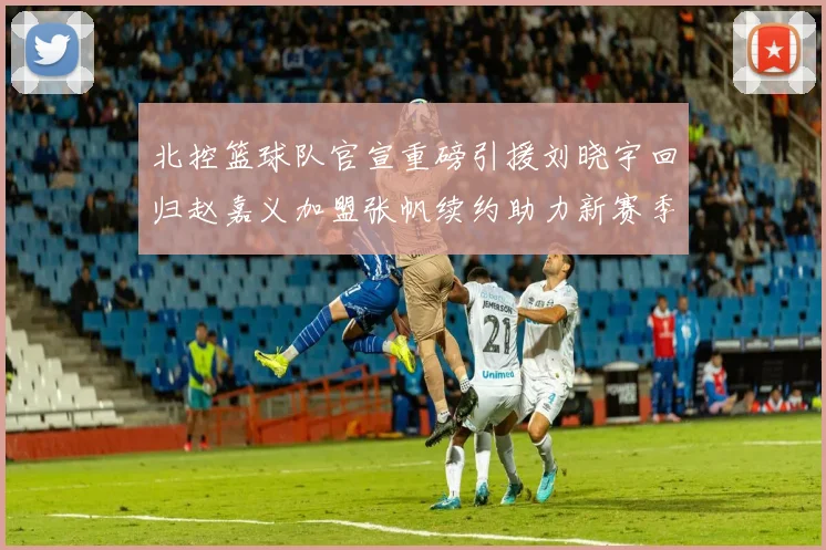北控篮球队官宣重磅引援刘晓宇回归赵嘉义加盟张帆续约助力新赛季