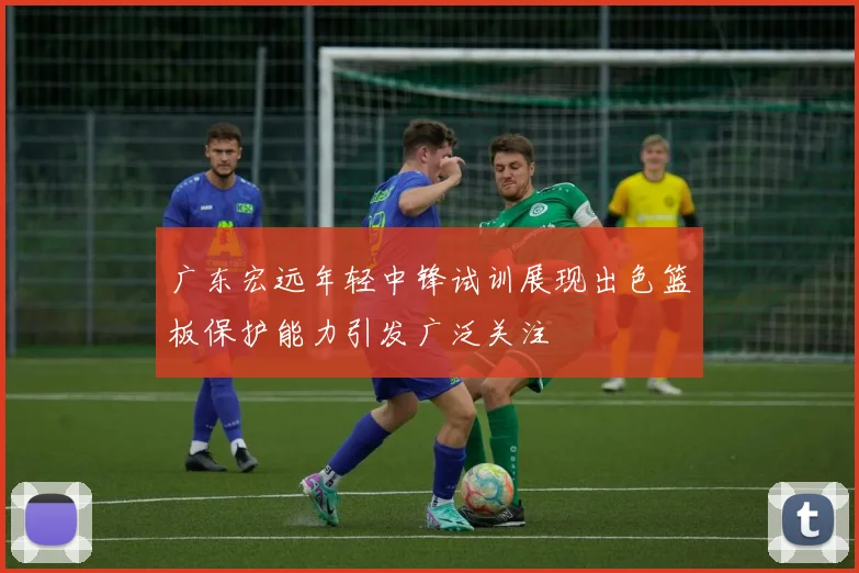 广东宏远年轻中锋试训展现出色篮板保护能力引发广泛关注