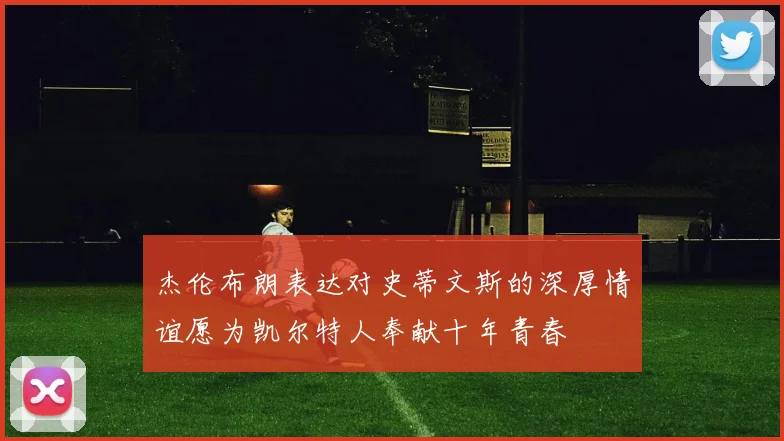 杰伦布朗表达对史蒂文斯的深厚情谊愿为凯尔特人奉献十年青春