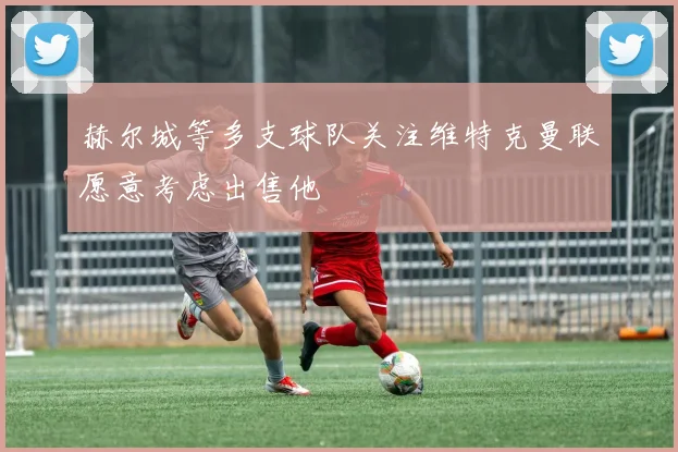 赫尔城等多支球队关注维特克曼联愿意考虑出售他
