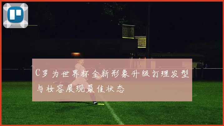 C罗为世界杯全新形象升级打理发型与妆容展现最佳状态