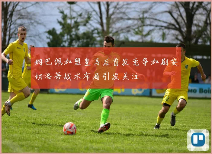 姆巴佩加盟皇马后首发竞争加剧安切洛蒂战术布局引发关注
