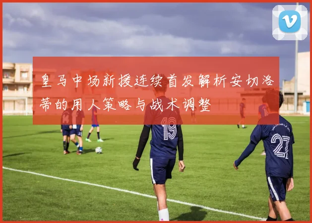 皇马中场新援连续首发解析安切洛蒂的用人策略与战术调整
