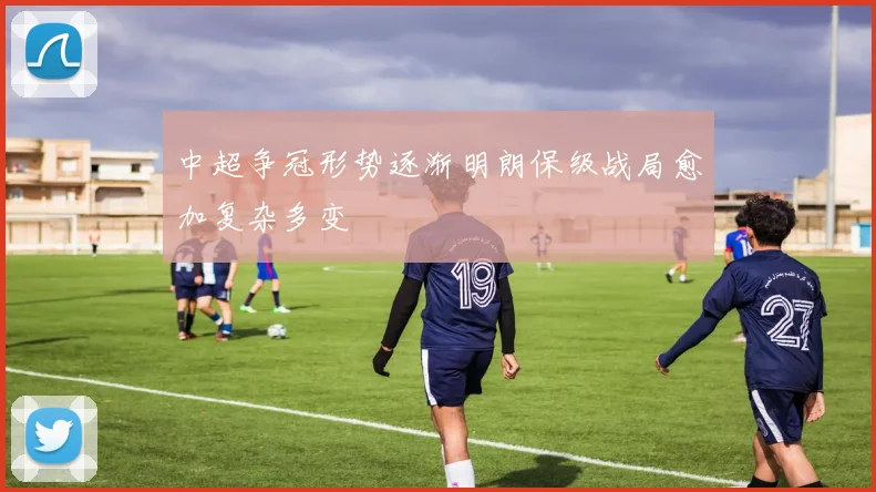 中超争冠形势逐渐明朗保级战局愈加复杂多变
