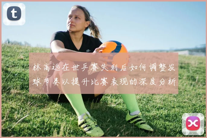 林高远在世乒赛失利后如何调整发球节奏以提升比赛表现的深度分析