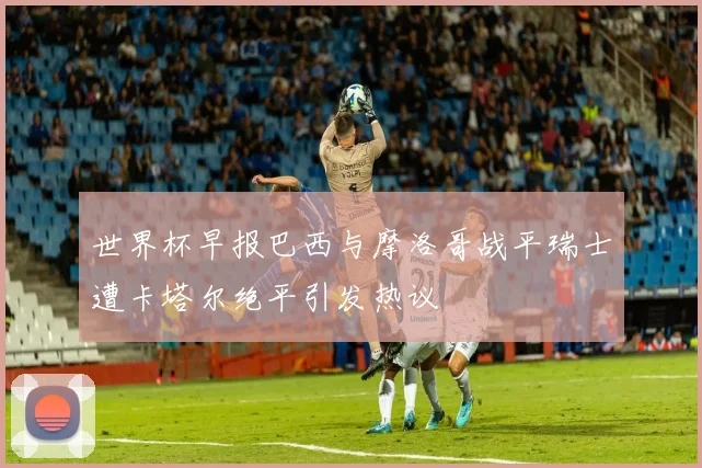 世界杯早报巴西与摩洛哥战平瑞士遭卡塔尔绝平引发热议