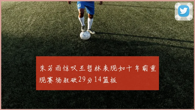 朱芳雨惊叹王哲林表现如十年前重现赛场狂砍29分14篮板
