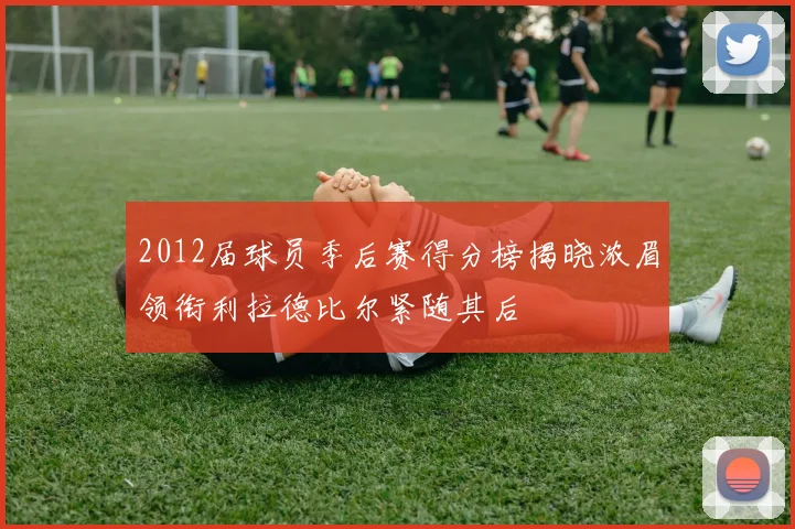 2012届球员季后赛得分榜揭晓浓眉领衔利拉德比尔紧随其后