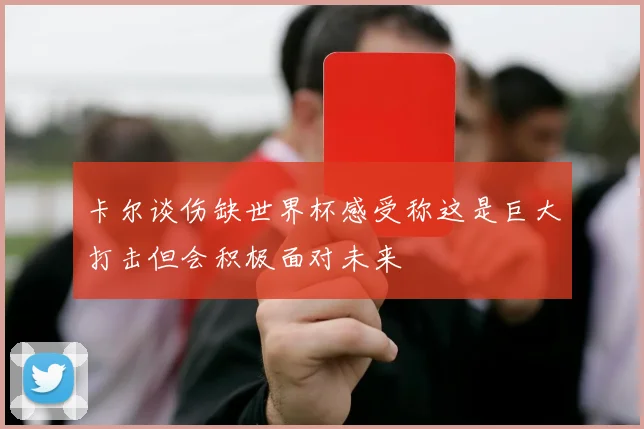 卡尔谈伤缺世界杯感受称这是巨大打击但会积极面对未来