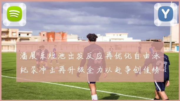 潘展乐短池出发反应再优化自由泳纪录冲击再升级全力以赴争创佳绩