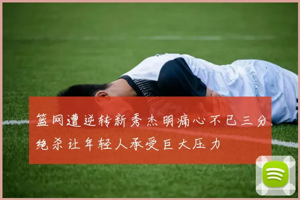 篮网遭逆转新秀杰明痛心不已三分绝杀让年轻人承受巨大压力