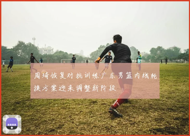 周琦恢复对抗训练广东男篮内线轮换方案迎来调整新阶段