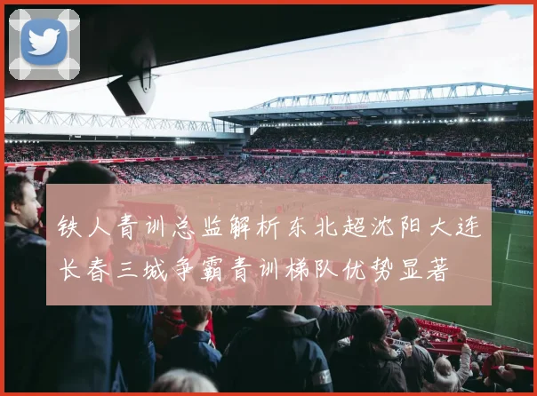 铁人青训总监解析东北超沈阳大连长春三城争霸青训梯队优势显著