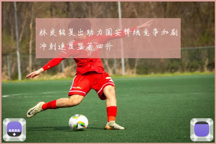 林良铭复出助力国安锋线竞争加剧冲刺速度显著回升