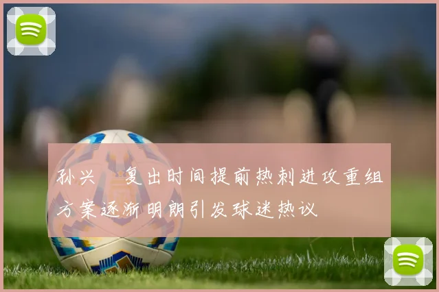 孙兴慜复出时间提前热刺进攻重组方案逐渐明朗引发球迷热议