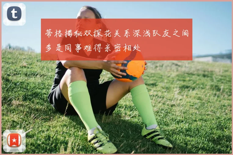 蒂格揭秘双探花关系深浅队友之间多是同事难得亲密相处