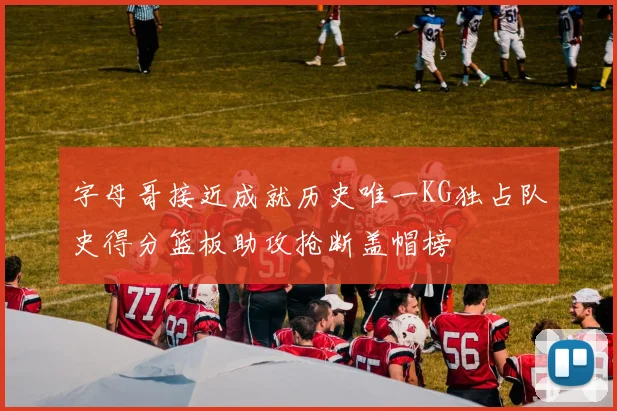 字母哥接近成就历史唯一KG独占队史得分篮板助攻抢断盖帽榜