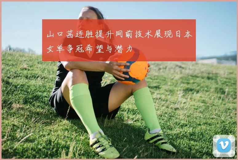 山口茜连胜提升网前技术展现日本女单争冠希望与潜力